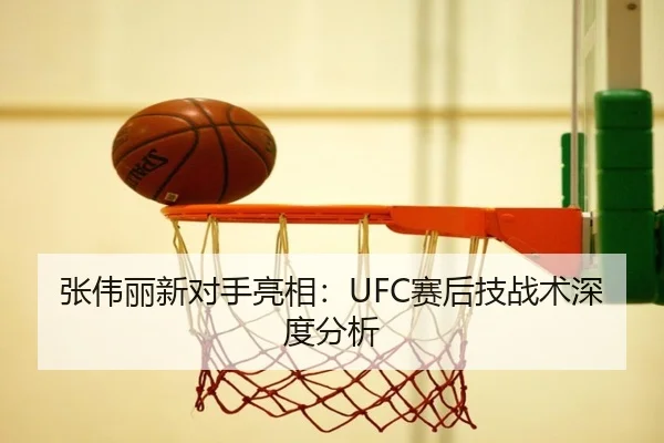 张伟丽新对手亮相:UFC赛后技战术深度分析